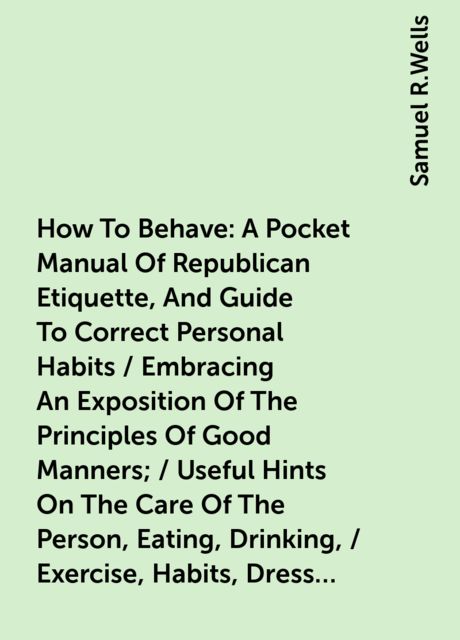 How To Behave: A Pocket Manual Of Republican Etiquette, And Guide To Correct Personal Habits / Embracing An Exposition Of The Principles Of Good Manners; / Useful Hints On The Care Of The Person, Eating, Drinking, / Exercise, Habits, Dress, Self-Culture, Samuel R.Wells