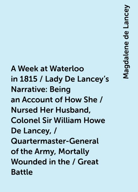 A Week at Waterloo in 1815 / Lady De Lancey's Narrative: Being an Account of How She / Nursed Her Husband, Colonel Sir William Howe De Lancey, / Quartermaster-General of the Army, Mortally Wounded in the / Great Battle, Magdalene de Lancey