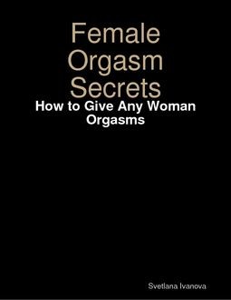 Female Orgasm Secrets: How to Give Any Woman Orgasms, Svetlana Ivanova