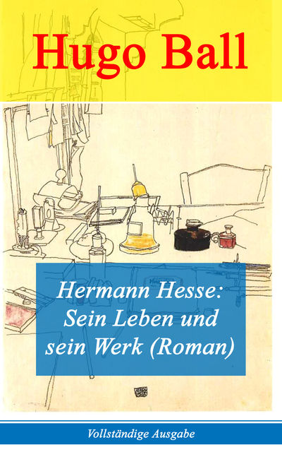 Hermann Hesse: Sein Leben und sein Werk (Roman) - Vollständige Ausgabe, Hugo Ball