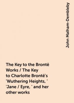 The Key to the Brontë Works / The Key to Charlotte Brontë's 'Wuthering Heights,' 'Jane / Eyre,' and her other works, John Malham-Dembleby
