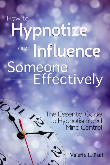 How to Hypnotize and Influence Someone Effectively: The Essential Guide to Hypnotism and Mind Control, Valerie Paul