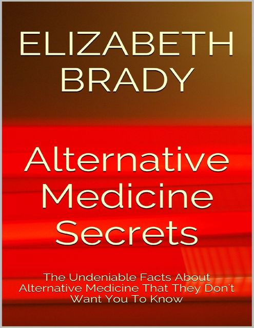 Alternative Medicine Secrets: The Undeniable Facts About Alternative Medicine That They Don't Want You to Know, Elizabeth Brady