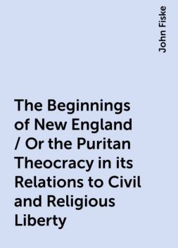 The Beginnings of New England / Or the Puritan Theocracy in its Relations to Civil and Religious Liberty, John Fiske