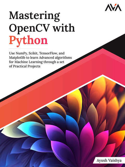 Mastering OpenCV with Python: Use NumPy, Scikit, TensorFlow, and Matplotlib to learn Advanced algorithms for Machine Learning through a set of Practical Projects, Ayush Vaishya