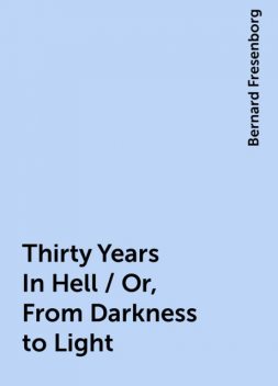 Thirty Years In Hell / Or, From Darkness to Light, Bernard Fresenborg