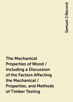 The Mechanical Properties of Wood / Including a Discussion of the Factors Affecting the Mechanical / Properties, and Methods of Timber Testing, Samuel J.Record