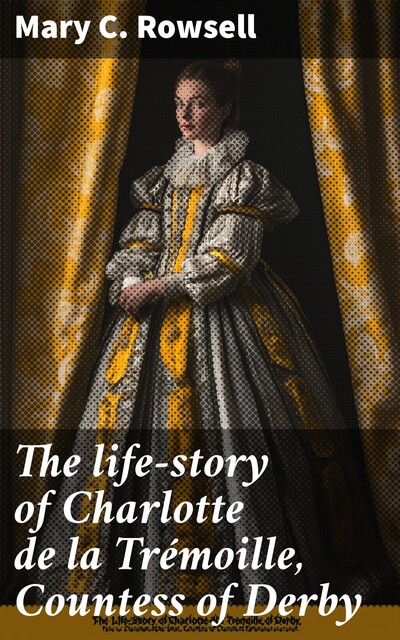 The life-story of Charlotte de la Trémoille, Countess of Derby, Mary C. Rowsell