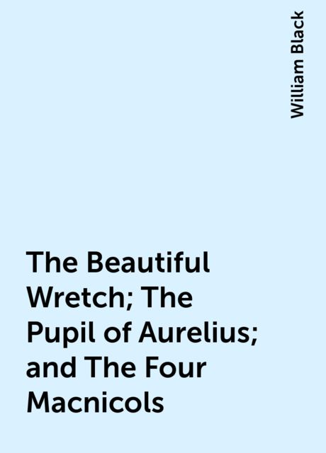 The Beautiful Wretch; The Pupil of Aurelius; and The Four Macnicols, William Black