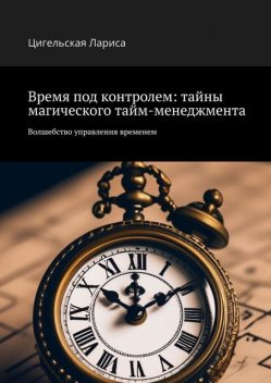 Время под контролем: тайны магического тайм-менеджмента. Волшебство управления временем, Цигельская Лариса