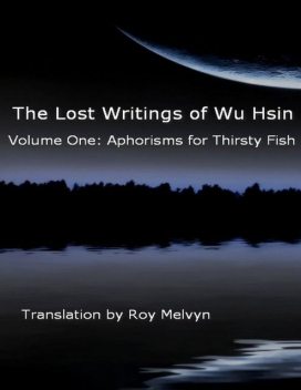 The Lost Writings of Wu Hsin Volume One: Aphorisms for Thirsty Fish, Roy Melvyn, Wu Hsin