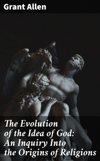 The Evolution of the Idea of God: An Inquiry Into the Origins of Religions, Grant Allen