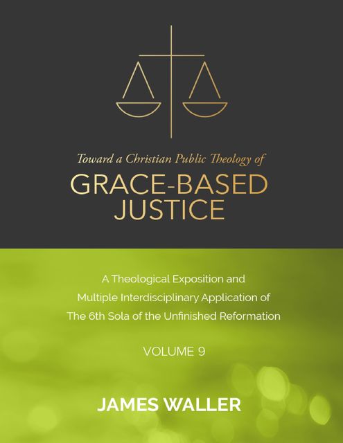 Toward a Christian Public Theology of Grace-based Justice – A Theological Exposition and Multiple Interdisciplinary Application of the 6th Sola of the Unfinished Reformation – Volume 9, James Waller