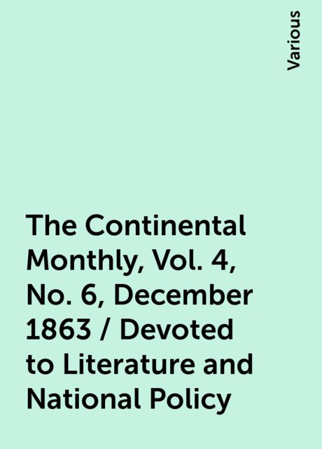 The Continental Monthly, Vol. 4, No. 6, December 1863 / Devoted to Literature and National Policy, Various