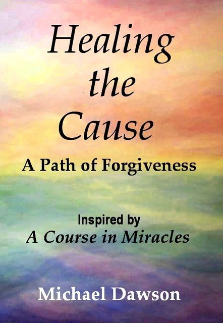Healing the Cause – A Path of Forgiveness – Inspired by A Course in Miracles, Michael Dawson