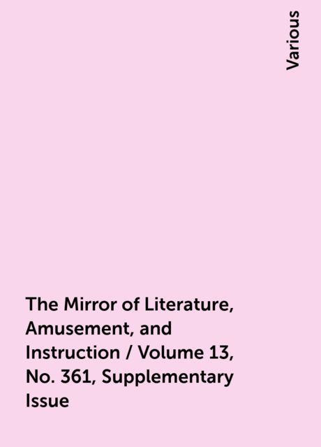 The Mirror of Literature, Amusement, and Instruction / Volume 13, No. 361, Supplementary Issue, Various