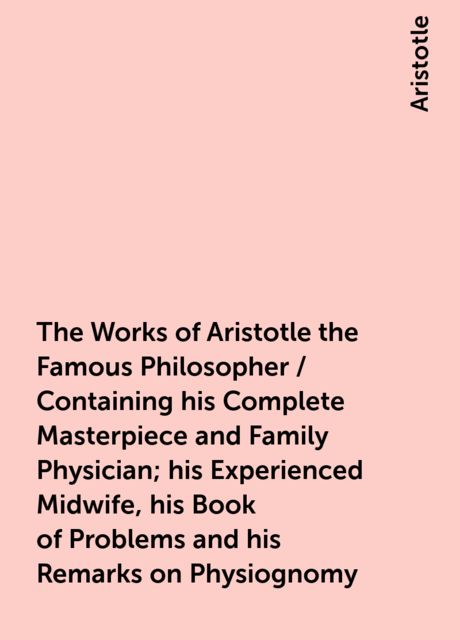 The Works of Aristotle the Famous Philosopher / Containing his Complete Masterpiece and Family Physician; his Experienced Midwife, his Book of Problems and his Remarks on Physiognomy, Aristotle