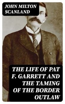 The Life of Pat F. Garrett and the Taming of the Border Outlaw, John Milton Scanland