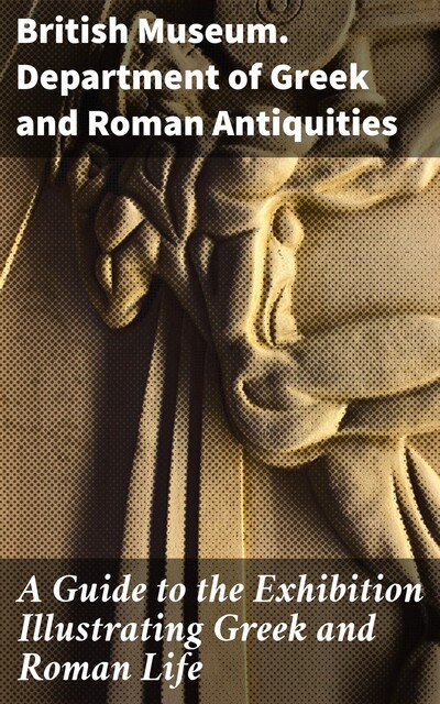 A Guide to the Exhibition Illustrating Greek and Roman Life, British Museum. Department of Greek, Roman Antiquities