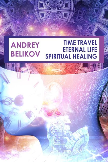 Time travel. Eternal life. Spiritual healing, Andrey Belikov