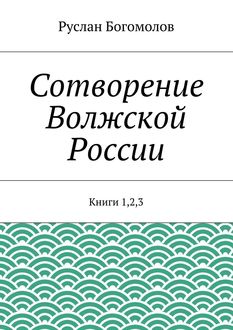 Сотворение Волжской России. Книги 1,2,3, Руслан Богомолов