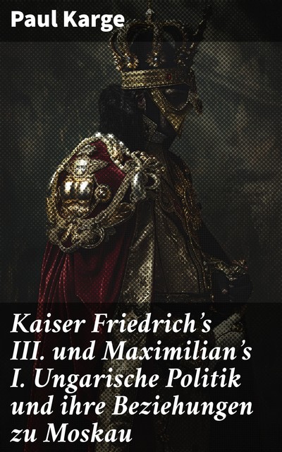 Kaiser Friedrich's III. und Maximilian's I. Ungarische Politik und ihre Beziehungen zu Moskau, Paul Karge
