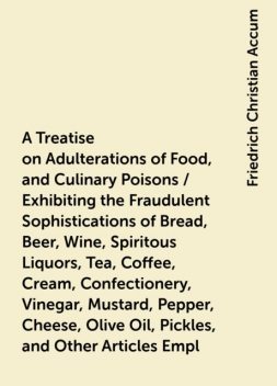 A Treatise on Adulterations of Food, and Culinary Poisons / Exhibiting the Fraudulent Sophistications of Bread, Beer, Wine, Spiritous Liquors, Tea, Coffee, Cream, Confectionery, Vinegar, Mustard, Pepper, Cheese, Olive Oil, Pickles, and Other Articles Empl, Friedrich Christian Accum