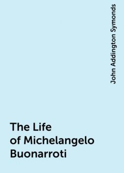The Life of Michelangelo Buonarroti, John Addington Symonds