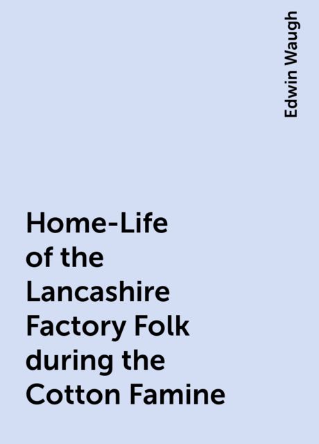 Home-Life of the Lancashire Factory Folk during the Cotton Famine, Edwin Waugh