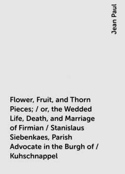 Flower, Fruit, and Thorn Pieces; / or, the Wedded Life, Death, and Marriage of Firmian / Stanislaus Siebenkaes, Parish Advocate in the Burgh of / Kuhschnappel, Jean Paul