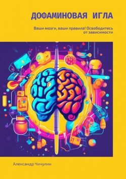 Дофаминовая игла. Ваши мозги, ваши правила! Освободитесь от зависимости, Александр Чичулин