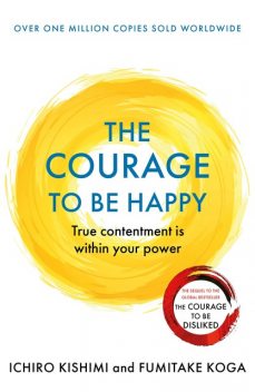 The Courage to be Happy: True contentment is within your power—the new Japanese phenomenon from the authors of the global bestseller, The Courage to be Disliked, Fumitake Koga, Ichiro Kishimi