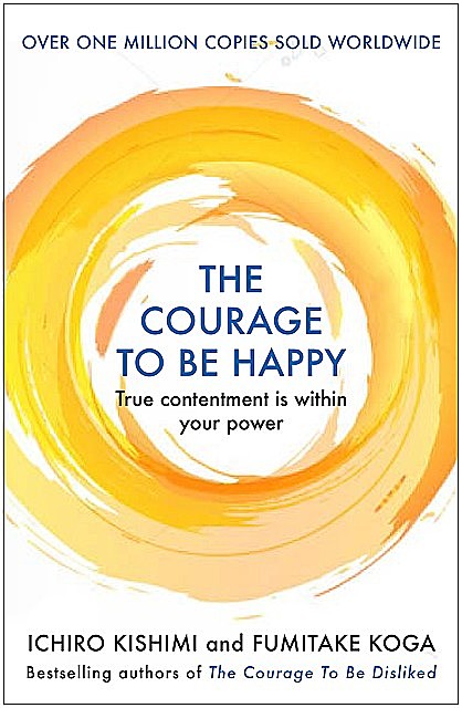 The Courage to be Happy: True contentment is within your power—the new Japanese phenomenon from the authors of the global bestseller, The Courage to be Disliked, Fumitake Koga, Ichiro Kishimi