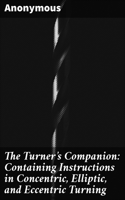The Turner's Companion: Containing Instructions in Concentric, Elliptic, and Eccentric Turning, 