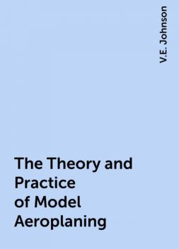 The Theory and Practice of Model Aeroplaning, V.E. Johnson