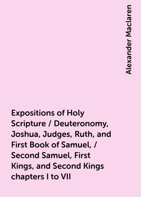 Expositions of Holy Scripture / Deuteronomy, Joshua, Judges, Ruth, and First Book of Samuel, / Second Samuel, First Kings, and Second Kings chapters I to VII, Alexander Maclaren