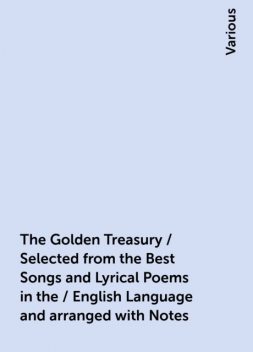 The Golden Treasury / Selected from the Best Songs and Lyrical Poems in the / English Language and arranged with Notes, Various