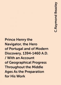 Prince Henry the Navigator, the Hero of Portugal and of Modern Discovery, 1394-1460 A.D. / With an Account of Geographical Progress Throughout the Middle Ages As the Preparation for His Work, C.Raymond Beazley