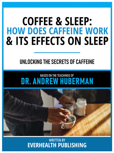 Coffee & Sleep: How Does Caffeine Work & Its Effects On Sleep – Based On The Teachings Of Dr. Andrew Huberman, Everhealth Publishing