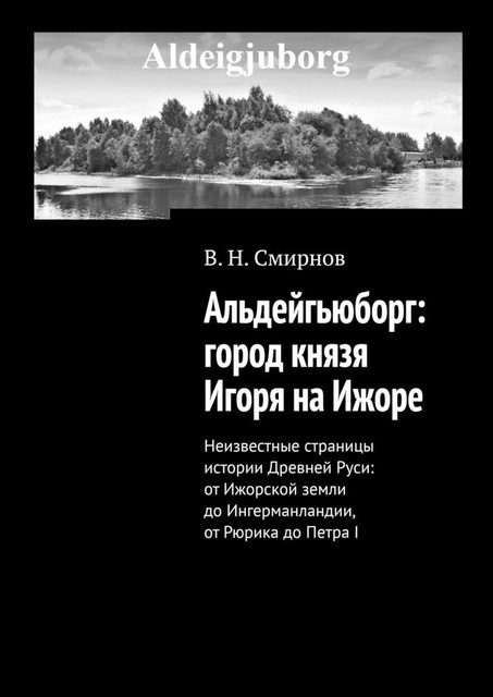 Альдейгьюборг: город князя Игоря на Ижоре. Неизвестные страницы истории Древней Руси: от Ижорской земли до Ингерманландии, от Рюрика до Петра I, В.Н.Смирнов