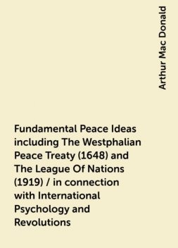 Fundamental Peace Ideas including The Westphalian Peace Treaty (1648) and The League Of Nations (1919) / in connection with International Psychology and Revolutions, Arthur Mac Donald