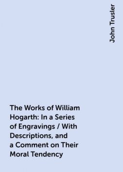 The Works of William Hogarth: In a Series of Engravings / With Descriptions, and a Comment on Their Moral Tendency, John Trusler