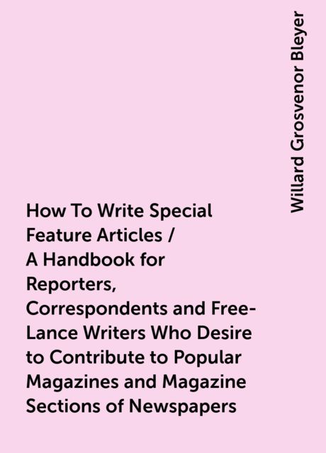 How To Write Special Feature Articles / A Handbook for Reporters, Correspondents and Free-Lance Writers Who Desire to Contribute to Popular Magazines and Magazine Sections of Newspapers, Willard Grosvenor Bleyer