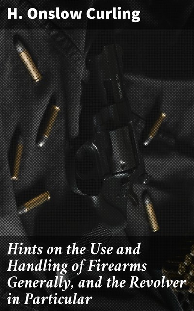 Hints on the Use and Handling of Firearms Generally, and the Revolver in Particular, H. Onslow Curling