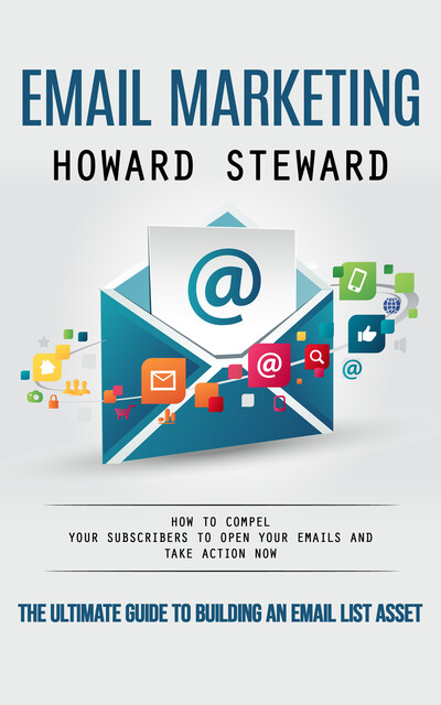 Email Marketing: The Ultimate Guide to Building an Email List Asset (How to Compel Your Subscribers to Open Your Emails and Take Action Now), Howard Steward