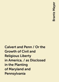 Calvert and Penn / Or the Growth of Civil and Religious Liberty in America, / as Disclosed in the Planting of Maryland and Pennsylvania, Brantz Mayer