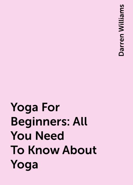 Yoga For Beginners: All You Need To Know About Yoga, Darren Williams