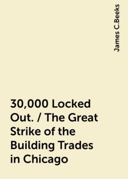 30,000 Locked Out. / The Great Strike of the Building Trades in Chicago, James C.Beeks