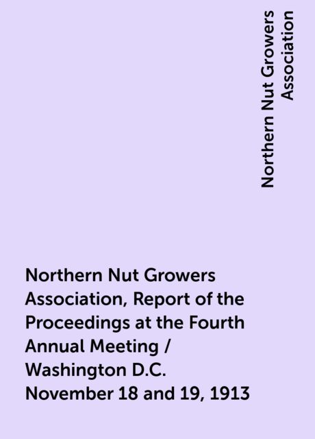 Northern Nut Growers Association, Report of the Proceedings at the Fourth Annual Meeting / Washington D.C. November 18 and 19, 1913, Northern Nut Growers Association