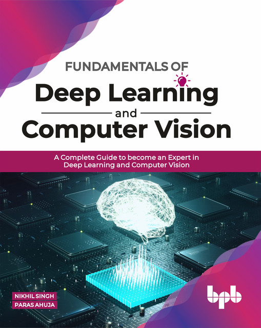 Fundamentals of Deep Learning and Computer Vision: A Complete Guide to become an Expert in Deep Learning and Computer Vision, Nikhil Singh, Paras Ahuja
